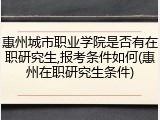 惠州城市职业学院是否有在职研究生,报考条件如何(惠州在职研究生条件)