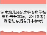 湖南幼儿师范高等专科学校要招专升本吗，如何参考(湖南幼专招专升本参考)