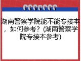 湖南警察学院能不能专接本，如何参考？(湖南警察学院专接本参考)