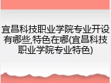 宜昌科技职业学院专业开设有哪些,特色在哪(宜昌科技职业学院专业特色)