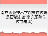 南充职业技术学院要住校吗，是否能走读(南充职院住校或走读)
