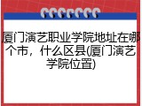 厦门演艺职业学院地址在哪个市，什么区县(厦门演艺学院位置)
