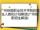 广州铁路职业技术学院的招生人数和计划解读(广州铁职招生解读)