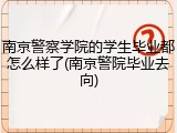 南京警察学院的学生毕业都怎么样了(南京警院毕业去向)