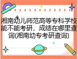 湘南幼儿师范高等专科学校能不能考研，成绩在哪里查询(湘南幼专考研查询)