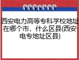 西安电力高等专科学校地址在哪个市，什么区县(西安电专地址区县)