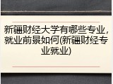 新疆财经大学有哪些专业，就业前景如何(新疆财经专业就业)