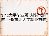 东北大学毕业可以找什么样的工作(东北大学就业方向)