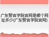 广东警官学院官网是哪个网址多少(广东警官学院官网)