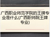 广西职业师范学院的王牌专业是什么(广西职师院王牌专业)