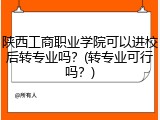 陕西工商职业学院可以进校后转专业吗？(转专业可行吗？)