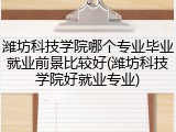 潍坊科技学院哪个专业毕业就业前景比较好(潍坊科技学院好就业专业)