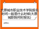 太原城市职业技术学院报名时间一般是什么时候(太原城职院何时报名)