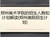 郑州美术学院的招生人数和计划解读(郑州美院招生计划)