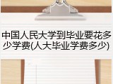 中国人民大学到毕业要花多少学费(人大毕业学费多少)
