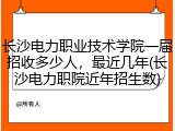 长沙电力职业技术学院一届招收多少人，最近几年(长沙电力职院近年招生数)