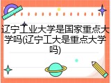 辽宁工业大学是国家重点大学吗(辽宁工大是重点大学吗)