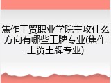 焦作工贸职业学院主攻什么方向有哪些王牌专业(焦作工贸王牌专业)