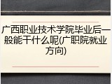 广西职业技术学院毕业后一般能干什么呢(广职院就业方向)