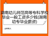 湖南幼儿师范高等专科学校毕业一般工资多少钱(湖南幼专毕业薪资)