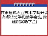 甘肃建筑职业技术学院开设有哪些奖学和助学金(甘肃建院奖助学金)