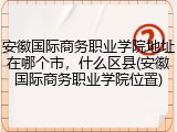 安徽国际商务职业学院地址在哪个市，什么区县(安徽国际商务职业学院位置)
