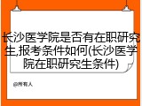 长沙医学院是否有在职研究生,报考条件如何(长沙医学院在职研究生条件)