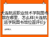 大连航运职业技术学院图书馆在哪里，怎么样(大连航运学院图书馆位置评价)