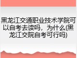 黑龙江交通职业技术学院可以自考去读吗，为什么(黑龙江交院自考可行吗)