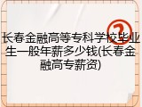 长春金融高等专科学校毕业生一般年薪多少钱(长春金融高专薪资)