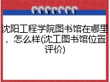 沈阳工程学院图书馆在哪里，怎么样(沈工图书馆位置评价)