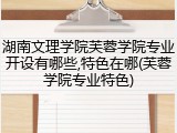 湖南文理学院芙蓉学院专业开设有哪些,特色在哪(芙蓉学院专业特色)