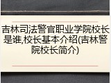 吉林司法警官职业学院校长是谁,校长基本介绍(吉林警院校长简介)