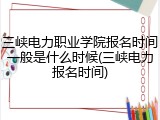 三峡电力职业学院报名时间一般是什么时候(三峡电力报名时间)