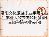 洛阳文化旅游职业学院毕业生就业大致去向如何(洛阳文旅学院就业去向)