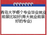 青岛大学哪个专业毕业就业前景比较好(青大就业前景好的专业)