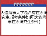 大连海事大学是否有在职研究生,报考条件如何(大连海事在职研究生条件)