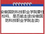 安徽国防科技职业学院要住校吗，是否能走读(安徽国防科技职业学院走读)
