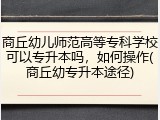 商丘幼儿师范高等专科学校可以专升本吗，如何操作(商丘幼专升本途径)