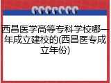 西昌医学高等专科学校哪一年成立建校的(西昌医专成立年份)