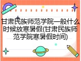 甘肃民族师范学院一般什么时候放寒暑假(甘肃民族师范学院寒暑假时间)