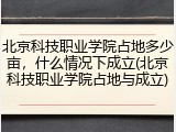 北京科技职业学院占地多少亩，什么情况下成立(北京科技职业学院占地与成立)