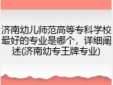济南幼儿师范高等专科学校最好的专业是哪个，详细阐述(济南幼专王牌专业)