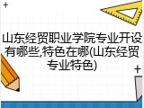 山东经贸职业学院专业开设有哪些,特色在哪(山东经贸专业特色)