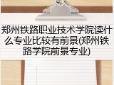 郑州铁路职业技术学院读什么专业比较有前景(郑州铁路学院前景专业)
