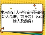 南京审计大学金审学院的创始人是谁，前身是什么(创始人及前身)