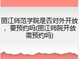 丽江师范学院是否对外开放，要预约吗(丽江师院开放需预约吗)