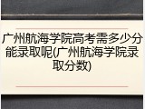广州航海学院高考需多少分能录取呢(广州航海学院录取分数)