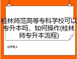 桂林师范高等专科学校可以专升本吗，如何操作(桂林师专升本流程)