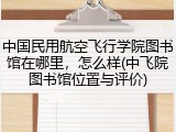中国民用航空飞行学院图书馆在哪里，怎么样(中飞院图书馆位置与评价)